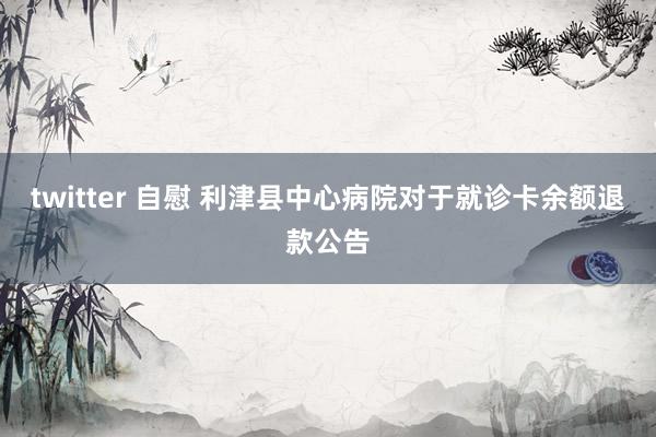 twitter 自慰 利津县中心病院对于就诊卡余额退款公告