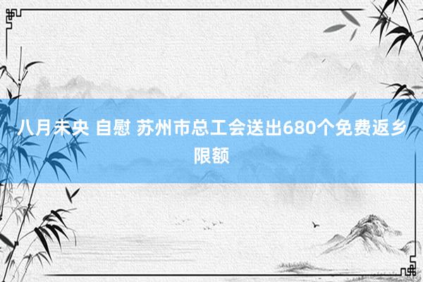 八月未央 自慰 苏州市总工会送出680个免费返乡限额