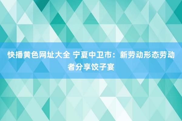 快播黄色网址大全 宁夏中卫市：新劳动形态劳动者分享饺子宴