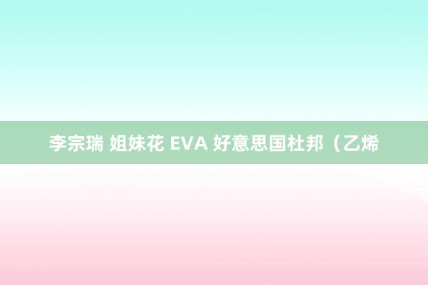 李宗瑞 姐妹花 EVA 好意思国杜邦（乙烯