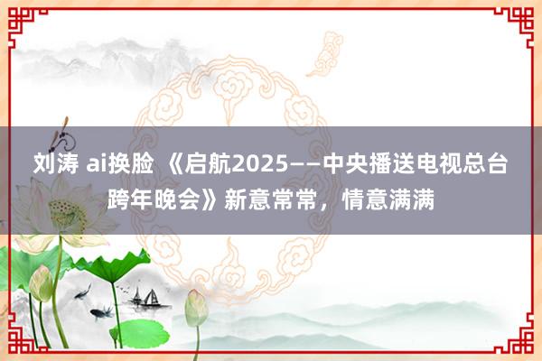 刘涛 ai换脸 《启航2025——中央播送电视总台跨年晚会》新意常常，情意满满