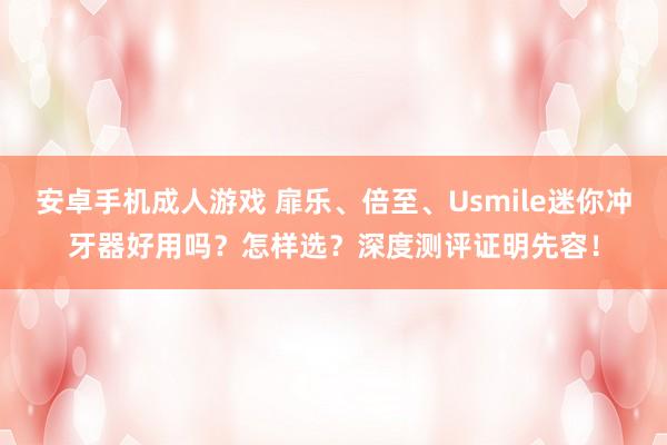 安卓手机成人游戏 扉乐、倍至、Usmile迷你冲牙器好用吗？怎样选？深度测评证明先容！