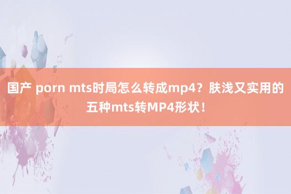 国产 porn mts时局怎么转成mp4？肤浅又实用的五种mts转MP4形状！