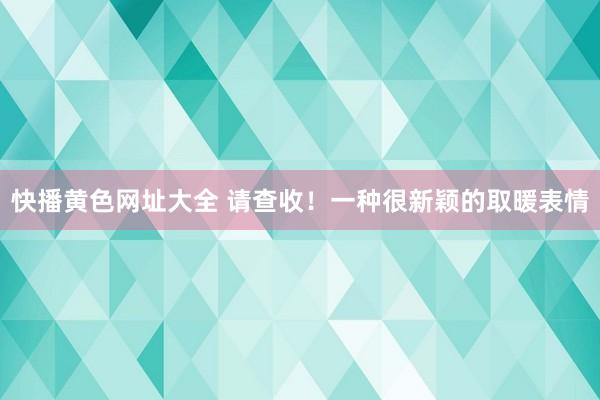 快播黄色网址大全 请查收！一种很新颖的取暖表情