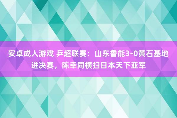 安卓成人游戏 乒超联赛：山东鲁能3-0黄石基地进决赛，陈幸同横扫日本天下亚军