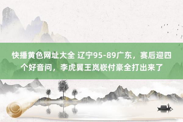 快播黄色网址大全 辽宁95-89广东，赛后迎四个好音问，李虎翼王岚嵚付豪全打出来了