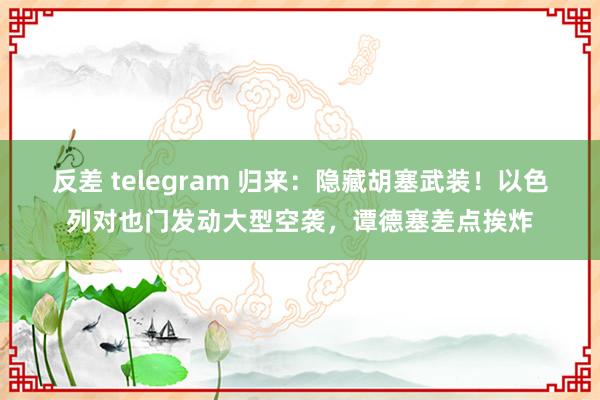 反差 telegram 归来：隐藏胡塞武装！以色列对也门发动大型空袭，谭德塞差点挨炸