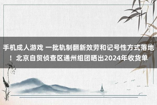 手机成人游戏 一批轨制翻新效劳和记号性方式落地！北京自贸侦查区通州组团晒出2024年收货单