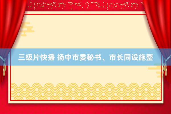 三级片快播 扬中市委秘书、市长同设施整