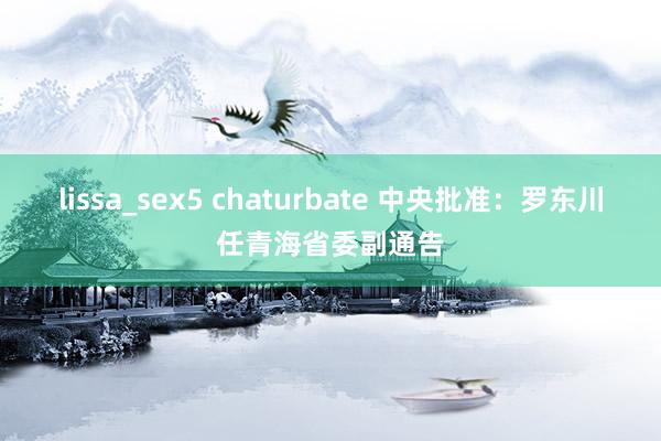 lissa_sex5 chaturbate 中央批准：罗东川任青海省委副通告