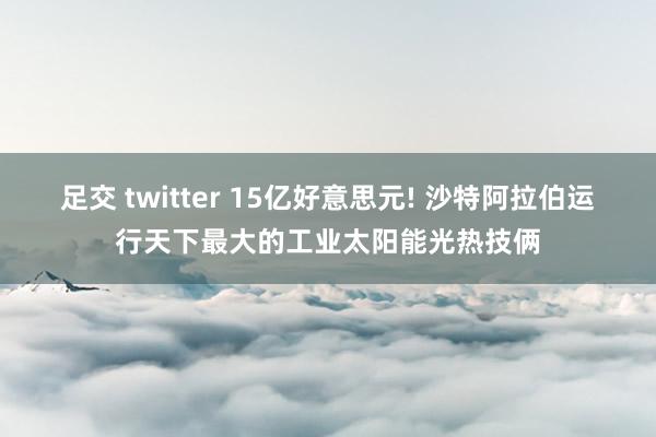 足交 twitter 15亿好意思元! 沙特阿拉伯运行天下最大的工业太阳能光热技俩