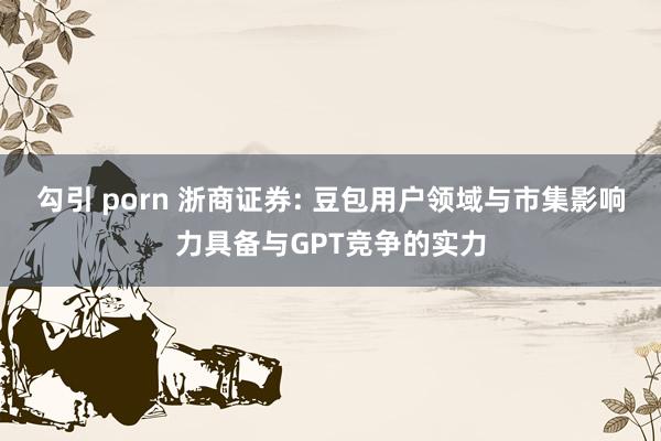 勾引 porn 浙商证券: 豆包用户领域与市集影响力具备与GPT竞争的实力