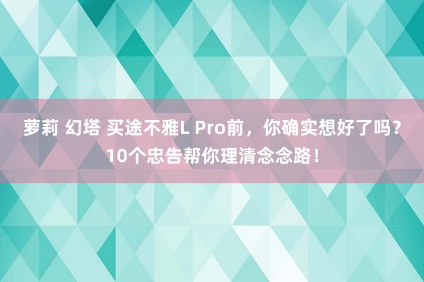 萝莉 幻塔 买途不雅L Pro前，你确实想好了吗？10个忠告帮你理清念念路！