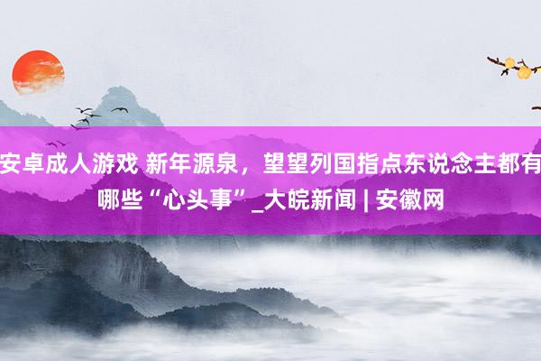 安卓成人游戏 新年源泉，望望列国指点东说念主都有哪些“心头事”_大皖新闻 | 安徽网