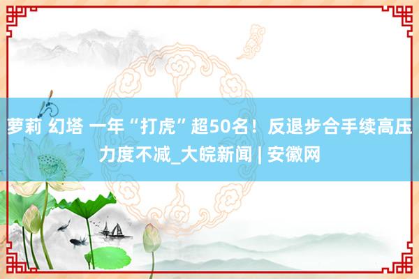 萝莉 幻塔 一年“打虎”超50名！反退步合手续高压力度不减_大皖新闻 | 安徽网