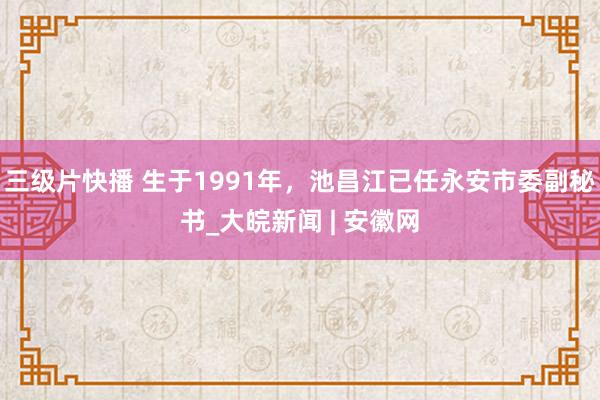 三级片快播 生于1991年，池昌江已任永安市委副秘书_大皖新闻 | 安徽网