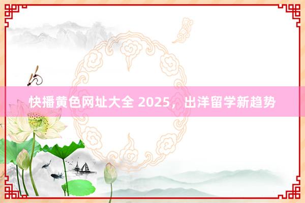 快播黄色网址大全 2025，出洋留学新趋势