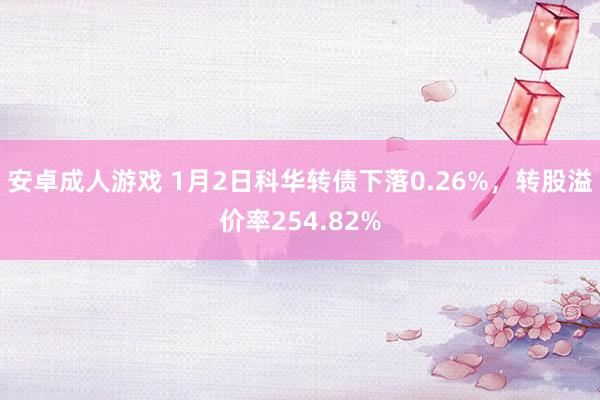 安卓成人游戏 1月2日科华转债下落0.26%，转股溢价率254.82%