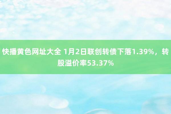 快播黄色网址大全 1月2日联创转债下落1.39%，转股溢价率53.37%