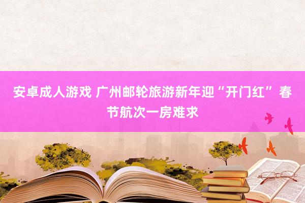 安卓成人游戏 广州邮轮旅游新年迎“开门红” 春节航次一房难求