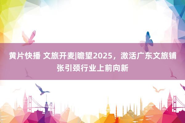 黄片快播 文旅开麦|瞻望2025，激活广东文旅铺张引颈行业上前向新