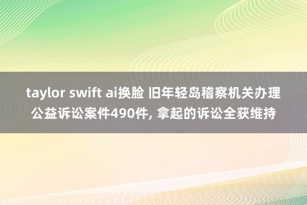 taylor swift ai换脸 旧年轻岛稽察机关办理公益诉讼案件490件， 拿起的诉讼全获维持