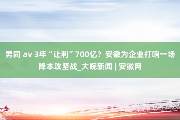 男同 av 3年“让利”700亿？安徽为企业打响一场降本攻坚战_大皖新闻 | 安徽网