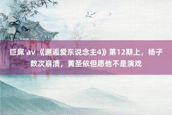 巨屌 av 《邂逅爱东说念主4》第12期上，杨子数次崩溃，黄圣依但愿他不是演戏