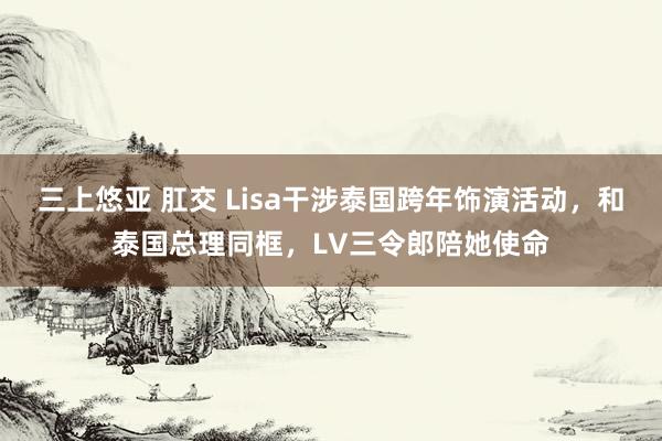 三上悠亚 肛交 Lisa干涉泰国跨年饰演活动，和泰国总理同框，LV三令郎陪她使命