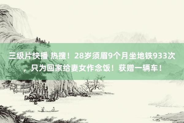 三级片快播 热搜！28岁须眉9个月坐地铁933次，只为回家给妻女作念饭！获赠一辆车！