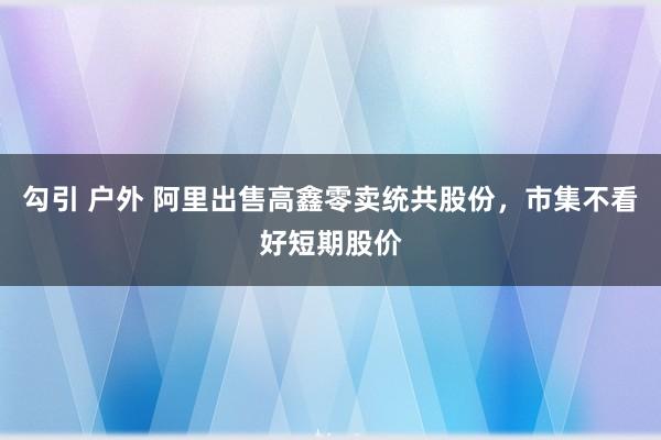 勾引 户外 阿里出售高鑫零卖统共股份，市集不看好短期股价