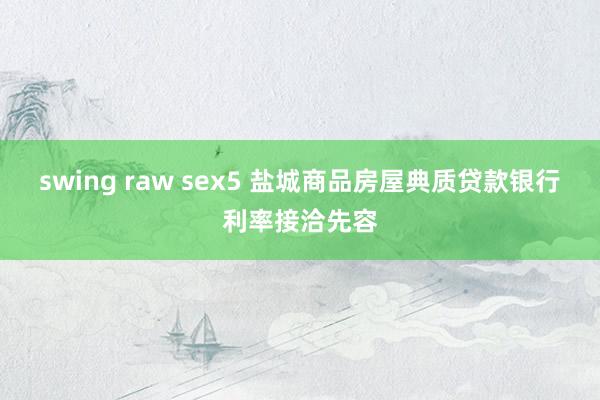 swing raw sex5 盐城商品房屋典质贷款银行利率接洽先容