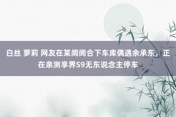 白丝 萝莉 网友在某阛阓合下车库偶遇余承东，正在亲测享界S9无东说念主停车