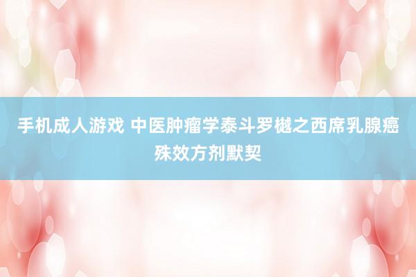 手机成人游戏 中医肿瘤学泰斗罗樾之西席乳腺癌殊效方剂默契