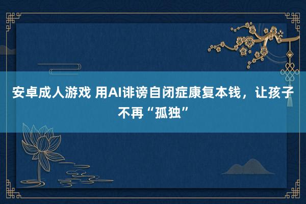 安卓成人游戏 用AI诽谤自闭症康复本钱，让孩子不再“孤独”