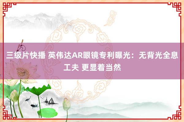 三级片快播 英伟达AR眼镜专利曝光：无背光全息工夫 更显着当然