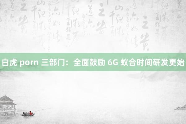 白虎 porn 三部门：全面鼓励 6G 蚁合时间研发更始