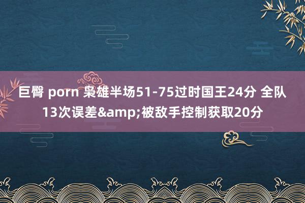 巨臀 porn 枭雄半场51-75过时国王24分 全队13次误差&被敌手控制获取20分