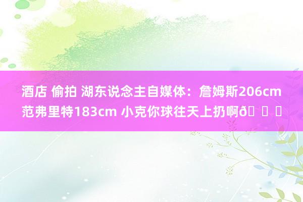 酒店 偷拍 湖东说念主自媒体：詹姆斯206cm范弗里特183cm 小克你球往天上扔啊💔