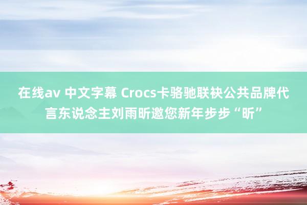 在线av 中文字幕 Crocs卡骆驰联袂公共品牌代言东说念主刘雨昕邀您新年步步“昕”