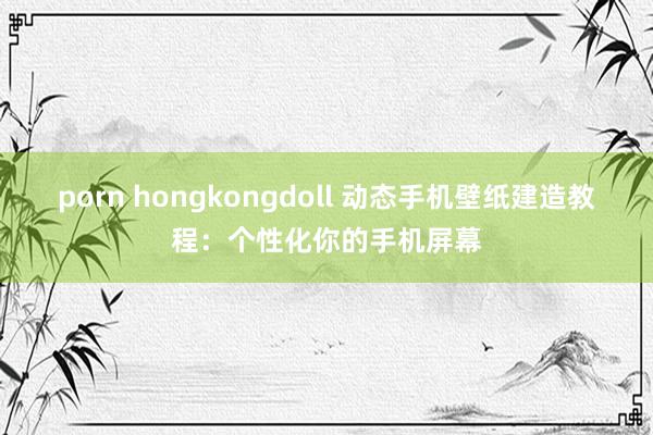 porn hongkongdoll 动态手机壁纸建造教程：个性化你的手机屏幕