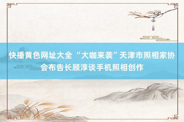 快播黄色网址大全 “大咖来袭”天津市照相家协会布告长顾淳谈手机照相创作