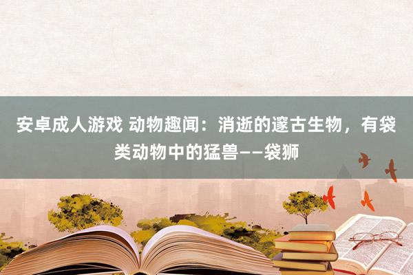 安卓成人游戏 动物趣闻：消逝的邃古生物，有袋类动物中的猛兽——袋狮