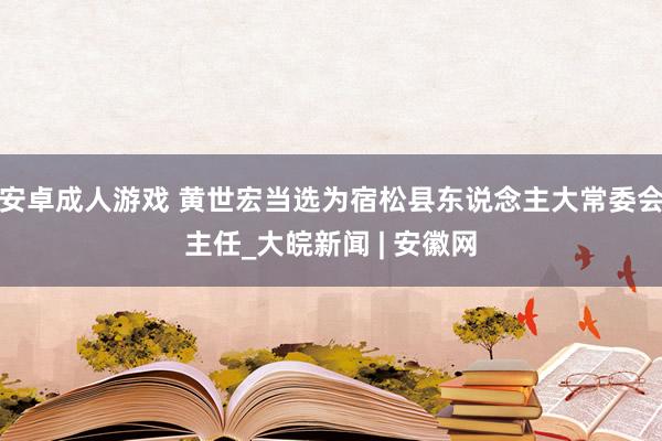 安卓成人游戏 黄世宏当选为宿松县东说念主大常委会主任_大皖新闻 | 安徽网