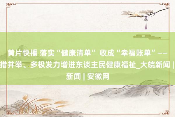黄片快播 落实“健康清单” 收成“幸福账单”——安徽多措并举、多极发力增进东谈主民健康福祉_大皖新闻 | 安徽网