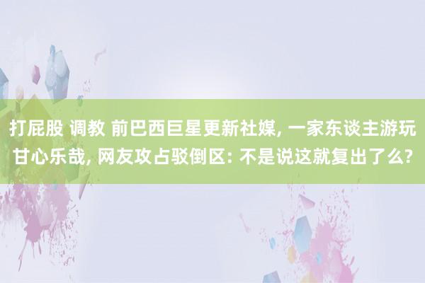 打屁股 调教 前巴西巨星更新社媒， 一家东谈主游玩甘心乐哉， 网友攻占驳倒区: 不是说这就复出了么?