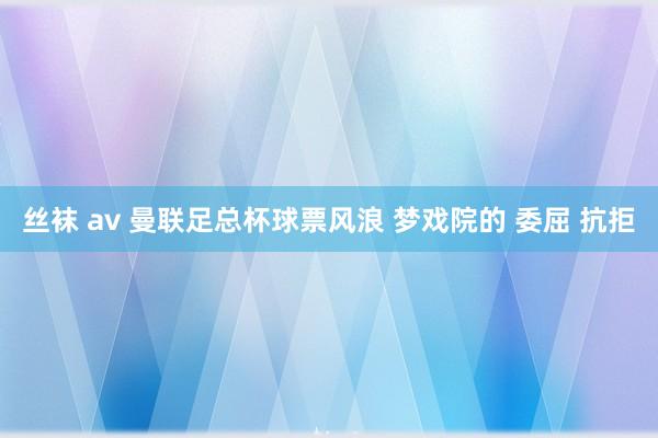 丝袜 av 曼联足总杯球票风浪 梦戏院的 委屈 抗拒