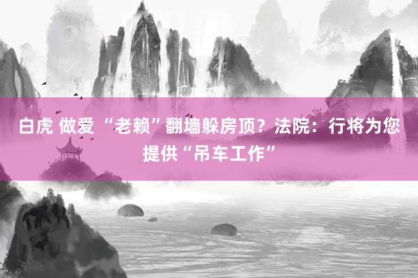 白虎 做爱 “老赖”翻墙躲房顶？法院：行将为您提供“吊车工作”