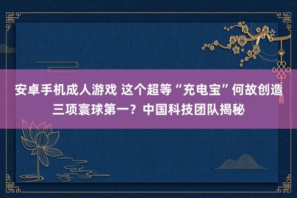 安卓手机成人游戏 这个超等“充电宝”何故创造三项寰球第一？中国科技团队揭秘