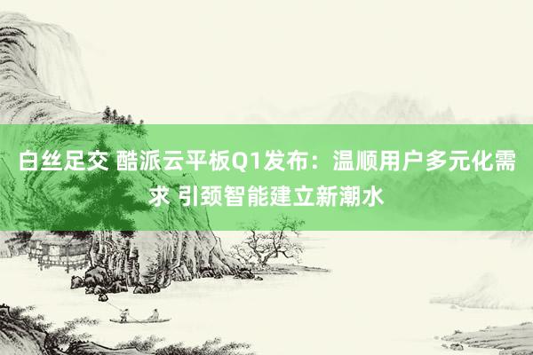 白丝足交 酷派云平板Q1发布：温顺用户多元化需求 引颈智能建立新潮水